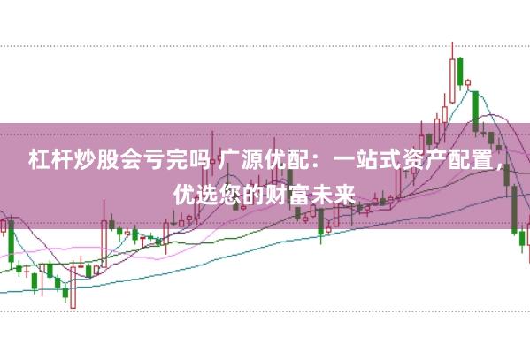 杠杆炒股会亏完吗 广源优配：一站式资产配置，优选您的财富未来