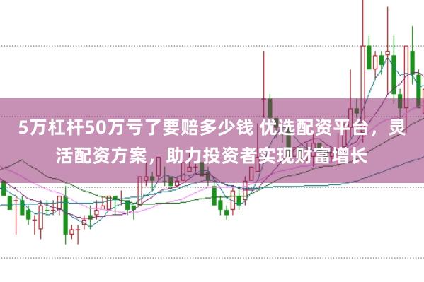 5万杠杆50万亏了要赔多少钱 优选配资平台，灵活配资方案，助力投资者实现财富增长