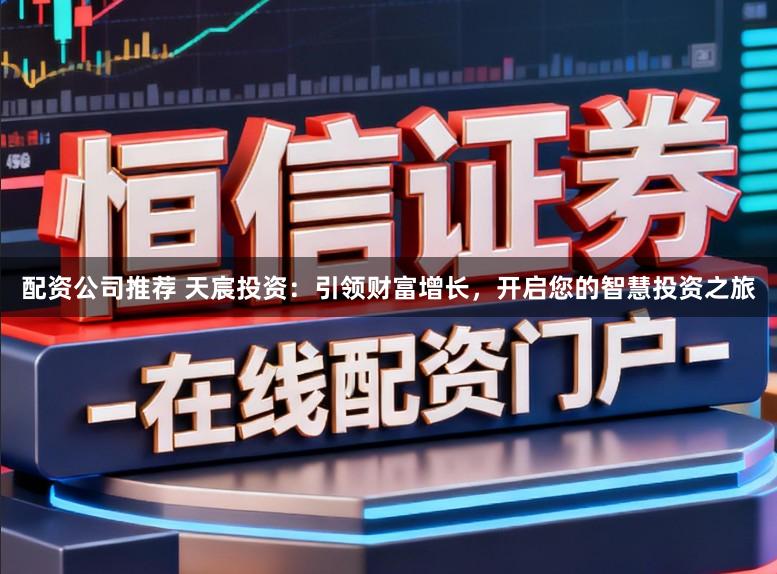 配资公司推荐 天宸投资：引领财富增长，开启您的智慧投资之旅