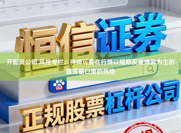 开配资公司 风控专栏：持牌可查在行情以短期反复博弈为主的震荡窗口里的风险