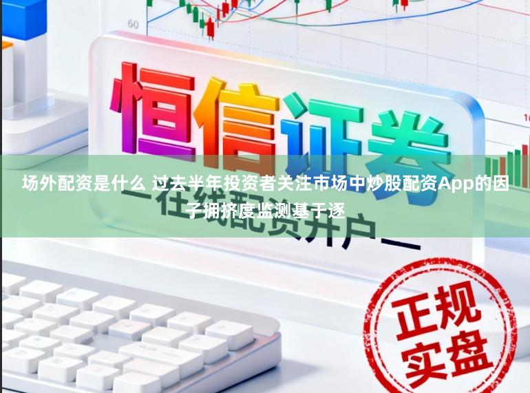 场外配资是什么 过去半年投资者关注市场中炒股配资App的因子拥挤度监测基于逐