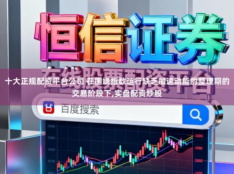 十大正规配资平台公司 在围绕指数运行缺乏加速动能的整理期的交易阶段下,实盘配资炒股