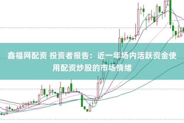 鑫福网配资 投资者报告：近一年场内活跃资金使用配资炒股的市场情绪