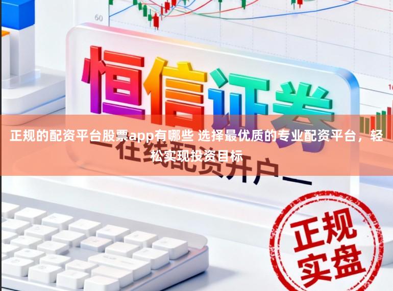 正规的配资平台股票app有哪些 选择最优质的专业配资平台，轻松实现投资目标