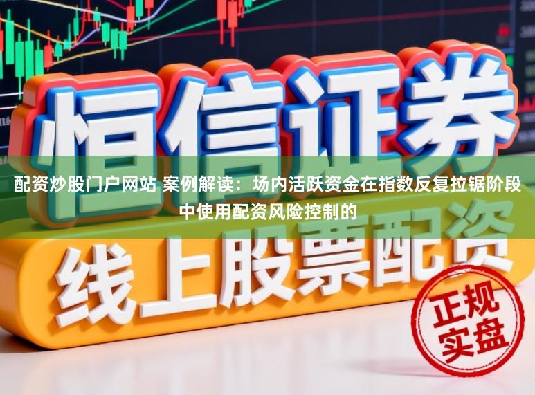 配资炒股门户网站 案例解读：场内活跃资金在指数反复拉锯阶段中使用配资风险控制的