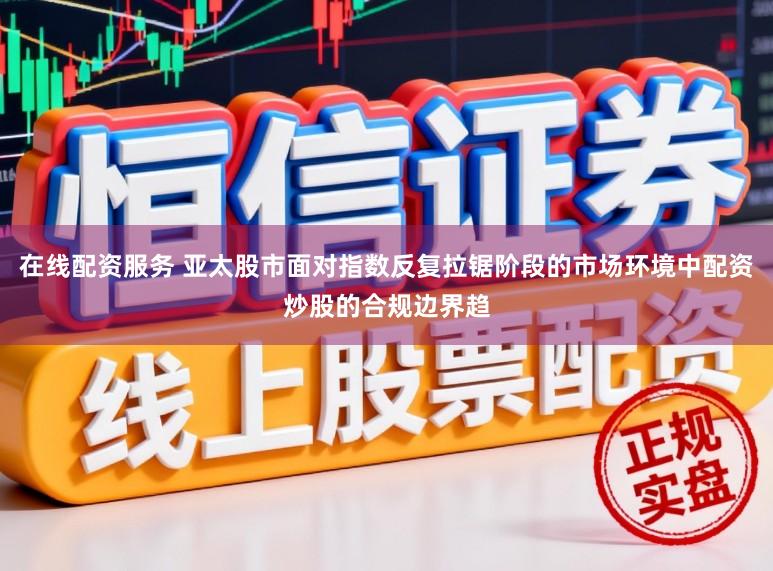 在线配资服务 亚太股市面对指数反复拉锯阶段的市场环境中配资炒股的合规边界趋